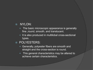  NYLON:
 The basic microscopic appearance is generally
fine ,round, smooth, and translucent.
 It is also produced in multilobal cross-sectional
types.
 POLYESTERS:
 Generally, polyester fibers are smooth and
straight and the cross-section is round.
 This general characteristics may be altered to
achieve certain characteristics.
 