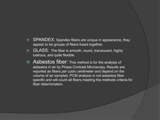  SPANDEX: Spandex fibers are unique in appearance, they
appear to be groups of fibers fused together.
 GLASS: The fiber is smooth, round, translucent, highly
lustrous, and quite flexible.
 Asbestos fiber: This method is for the analysis of
asbestos in air by Phase Contrast Microscopy. Results are
reported as fibers per cubic centimeter and depend on the
volume of air sampled. PCM analysis is not asbestos fiber
specific and will count all fibers meeting the methods criteria for
fiber determination.
 