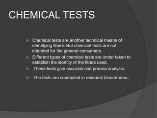CHEMICAL TESTS
 Chemical tests are another technical means of
identifying fibers. But chemical tests are not
intended for the general consumers.
 Different types of chemical tests are under taken to
establish the identity of the fibers used.
 These tests give accurate and precise analysis.
 The tests are conducted in research laboratories.
 