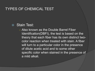 TYPES OF CHEMICAL TEST
 Stain Test:
○ Also known as the Double Barrel Fiber
Identification(DBFI), the test is based on the
theory that each fiber has its own distinct two-
color reaction when treated with stain. A fiber
will turn to a particular color in the presence
of dilute acetic acid and to some other
specific color when stained in the presence of
a mild alkali.
 