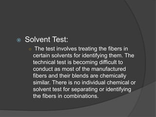  Solvent Test:
○ The test involves treating the fibers in
certain solvents for identifying them. The
technical test is becoming difficult to
conduct as most of the manufactured
fibers and their blends are chemically
similar. There is no individual chemical or
solvent test for separating or identifying
the fibers in combinations.
 