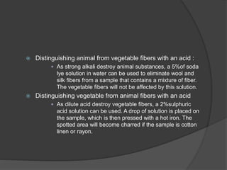  Distinguishing animal from vegetable fibers with an acid :
 As strong alkali destroy animal substances, a 5%of soda
lye solution in water can be used to eliminate wool and
silk fibers from a sample that contains a mixture of fiber.
The vegetable fibers will not be affected by this solution.
 Distinguishing vegetable from animal fibers with an acid
 As dilute acid destroy vegetable fibers, a 2%sulphuric
acid solution can be used. A drop of solution is placed on
the sample, which is then pressed with a hot iron. The
spotted area will become charred if the sample is cotton
linen or rayon.
 