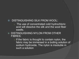  DISTINGUISHING SILK FROM WOOL:
○ The use of concentrated cold hydrochloric
acid will dissolve the silk and the wool fiber
swells.
 DISTINGUISHING NYLON FROM OTHER
FIBRES:
○ If the fabric is thought to contain nylon, the
fabric may be immersed in a boiling solution of
sodium hydroxide. The nylon is insoluble in
such a solution
 