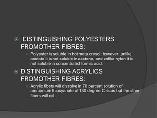  DISTINGUISHING POLYESTERS
FROMOTHER FIBRES:
○ Polyester is soluble in hot meta cresol; however ,unlike
acetate it is not soluble in acetone, and unlike nylon it is
not soluble in concentrated formic acid.
 DISTINGUISHING ACRYLICS
FROMOTHER FIBRES:
○ Acrylic fibers will dissolve in 70 percent solution of
ammonium thiocyanate at 130 degree Celsius but the other
fibers will not.
 