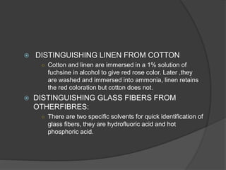  DISTINGUISHING LINEN FROM COTTON
○ Cotton and linen are immersed in a 1% solution of
fuchsine in alcohol to give red rose color. Later ,they
are washed and immersed into ammonia, linen retains
the red coloration but cotton does not.
 DISTINGUISHING GLASS FIBERS FROM
OTHERFIBRES:
○ There are two specific solvents for quick identification of
glass fibers, they are hydrofluoric acid and hot
phosphoric acid.
 