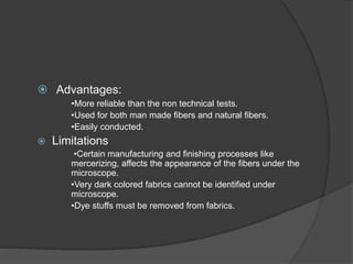 Advantages:
•More reliable than the non technical tests.
•Used for both man made fibers and natural fibers.
•Easily conducted.
 Limitations
•Certain manufacturing and finishing processes like
mercerizing, affects the appearance of the fibers under the
microscope.
•Very dark colored fabrics cannot be identified under
microscope.
•Dye stuffs must be removed from fabrics.
 