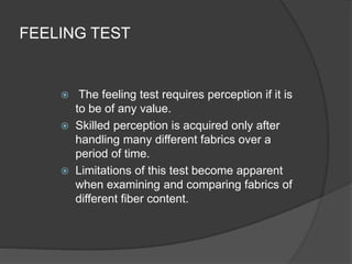 FEELING TEST
 The feeling test requires perception if it is
to be of any value.
 Skilled perception is acquired only after
handling many different fabrics over a
period of time.
 Limitations of this test become apparent
when examining and comparing fabrics of
different fiber content.
 