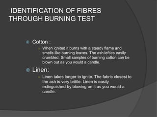 IDENTIFICATION OF FIBRES
THROUGH BURNING TEST
 Cotton :
○ When ignited it burns with a steady flame and
smells like burning leaves. The ash lefties easily
crumbled. Small samples of burning cotton can be
blown out as you would a candle.
 Linen:
○ Linen takes longer to ignite. The fabric closest to
the ash is very brittle. Linen is easily
extinguished by blowing on it as you would a
candle.
 
