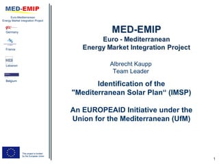 Euro-Mediterranean
Energy Market Integration Project



  Germany




  France




  Lebanon                                          Albrecht Kaupp
                                                    Team Leader
  Belgium
                                                Identification of the
                                         "Mediterranean Solar Plan“ (IMSP)

                                         An EUROPEAID Initiative under the
                                         Union for the Mediterranean (UfM)



                This project is funded
                by the European Union
                                                                             1
 