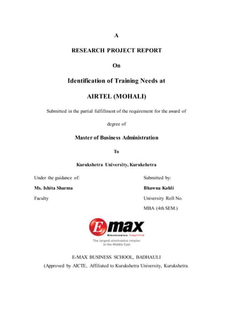 A
RESEARCH PROJECT REPORT
On
Identification of Training Needs at
AIRTEL (MOHALI)
Submitted in the partial fulfillment of the requirement for the award of
degree of
Master of Business Administration
To
Kurukshetra University, Kurukehetra
Under the guidance of: Submitted by:
Ms. Ishita Sharma Bhawna Kohli
Faculty University Roll No.
MBA (4th SEM.)
E-MAX BUSINESS SCHOOL, BADHAULI
(Approved by AICTE, Affiliated to Kurukshetra University, Kurukshetra.
 
