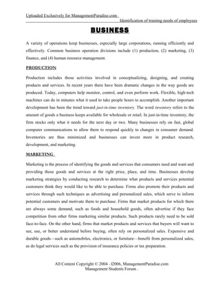 Uploaded Exclusively for ManagementParadise.com
Identification of training needs of employees
BUSINESS
A variety of operations keep businesses, especially large corporations, running efficiently and
effectively. Common business operation divisions include (1) production, (2) marketing, (3)
finance, and (4) human resource management.
PRODUCTION
Production includes those activities involved in conceptualizing, designing, and creating
products and services. In recent years there have been dramatic changes in the way goods are
produced. Today, computers help monitor, control, and even perform work. Flexible, high-tech
machines can do in minutes what it used to take people hours to accomplish. Another important
development has been the trend toward just-in-time inventory. The word inventory refers to the
amount of goods a business keeps available for wholesale or retail. In just-in-time inventory, the
firm stocks only what it needs for the next day or two. Many businesses rely on fast, global
computer communications to allow them to respond quickly to changes in consumer demand.
Inventories are thus minimized and businesses can invest more in product research,
development, and marketing.
MARKETING
Marketing is the process of identifying the goods and services that consumers need and want and
providing those goods and services at the right price, place, and time. Businesses develop
marketing strategies by conducting research to determine what products and services potential
customers think they would like to be able to purchase. Firms also promote their products and
services through such techniques as advertising and personalized sales, which serve to inform
potential customers and motivate them to purchase. Firms that market products for which there
are always some demand, such as foods and household goods, often advertise if they face
competition from other firms marketing similar products. Such products rarely need to be sold
face-to-face. On the other hand, firms that market products and services that buyers will want to
see, use, or better understand before buying, often rely on personalized sales. Expensive and
durable goods—such as automobiles, electronics, or furniture—benefit from personalized sales,
as do legal services such as the provision of insurance policies or tax preparation.
All Content Copyright © 2004 – 2006, ManagementParadise.com
Management Students Forum .
1
 