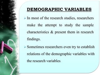 DEMOGRAPHIC VARIABLES
 In most of the research studies, researchers
make the attempt to study the sample
characteristics & present them in research
findings.
 Sometimes researchers even try to establish
relations of the demographic variables with
the research variables.
 