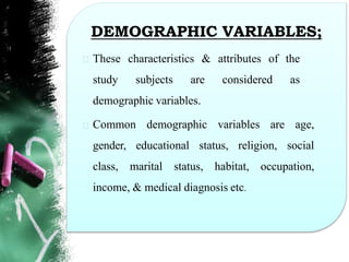 DEMOGRAPHIC VARIABLES;
These characteristics & attributes of the
study subjects are considered as
demographic variables.
Common demographic variables are age,
gender, educational status, religion, social
class, marital status, habitat, occupation,
income, & medical diagnosis etc.
 
