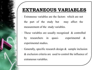 EXTRANEOUS VARIABLES
Extraneous variables are the factors which are not
the part of the study but may affect the
measurement of the study variables.
These variables are usually recognized & controlled
by researchers in quasi- experimental &
experimental studies.
Generally, specific research design & sample inclusion
& exclusion criteria are used to control the influence of
extraneous variables.
 