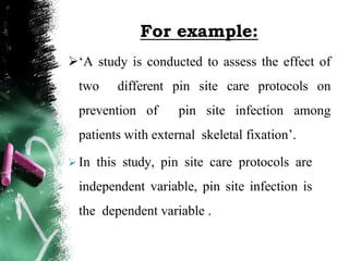 For example:
‘A study is conducted to assess the effect of
two different pin site care protocols on
prevention of pin site infection among
patients with external skeletal fixation’.
 In this study, pin site care protocols are
independent variable, pin site infection is
the dependent variable .
 