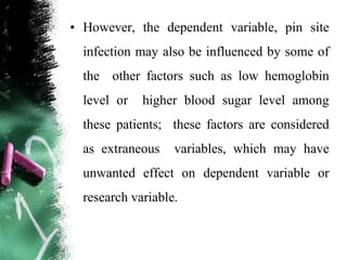 • However, the dependent variable, pin site
infection may also be influenced by some of
the other factors such as low hemoglobin
level or higher blood sugar level among
these patients; these factors are considered
as extraneous variables, which may have
unwanted effect on dependent variable or
research variable.
 