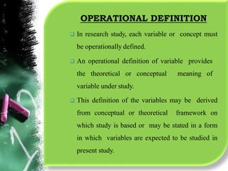 OPERATIONAL DEFINITION
 In research study, each variable or concept must
be operationally defined.
 An operational definition of variable provides
the theoretical or conceptual meaning of
variable under study.
 This definition of the variables may be derived
from conceptual or theoretical framework on
which study is based or may be stated in a form
in which variables are expected to be studied in
present study.
 