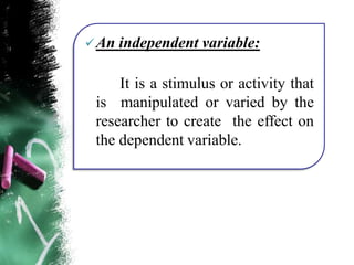 An independent variable:
It is a stimulus or activity that
is manipulated or varied by the
researcher to create the effect on
the dependent variable.
 