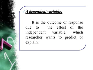 A dependent variable:
It is the outcome or response
due to the effect of the
independent variable, which
researcher wants to predict or
explain.
 
