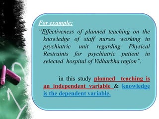 For example;
“Effectiveness of planned teaching on the
knowledge of staff nurses working in
psychiatric unit regarding Physical
Restraints for psychiatric patient in
selected hospital of Vidharbha region”.
in this study planned teaching is
an independent variable & knowledge
is the dependent variable.
 