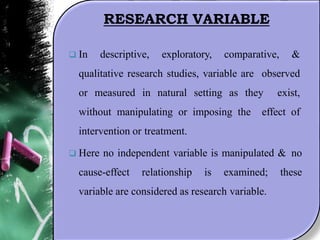 RESEARCH VARIABLE
 In descriptive, exploratory, comparative, &
qualitative research studies, variable are observed
or measured in natural setting as they exist,
without manipulating or imposing the effect of
intervention or treatment.
 Here no independent variable is manipulated & no
cause-effect relationship is examined; these
variable are considered as research variable.
 