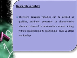 Research variable;
 Therefore, research variables can be defined as
qualities, attributes, properties or characteristics
which are observed or measured in a natural setting
without manipulating & establishing cause-&-effect
relationship.
 