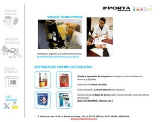 C. Guerau de Liost, 15 Pol. In. Mas de les Ànimes | Telf. 34 977 338 750 | Fax. 34 977 326 099 | 43206 REUS
www.portasistemas.com
SOFTWARE DE EDICIÓN DE ETIQUETAS
Diseño e impresión de etiquetas en impresoras de transferencia
térmica y digitales.
Impresión de datos variables.
Automatización y personalización de etiquetas.
Confección de códigos de barras tanto convencionales como de última
generación
(GS1, DATAMATRIX, QRcode, etc.)
SERVICIO TÉCNICO PROPIO
Impresoras digitales y transferencia térmica.
Mantenimientos preventivos y curativos
FÁBRICA DE
ETIQUETAS
IMPRESORAS
DE ETIQUETAS
SISTEMAS
DE MARCAJE
S.A.T.
SOFTWARE
 