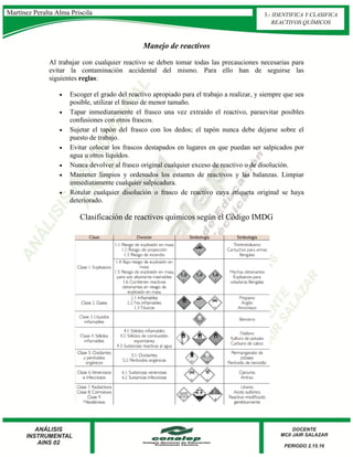 Manejo de reactivos
Al trabajar con cualquier reactivo se deben tomar todas las precauciones necesarias para
evitar la contaminación accidental del mismo. Para ello han de seguirse las
siguientes reglas:
 Escoger el grado del reactivo apropiado para el trabajo a realizar, y siempre que sea
posible, utilizar el frasco de menor tamaño.
 Tapar inmediatamente el frasco una vez extraído el reactivo, paraevitar posibles
confusiones con otros frascos.
 Sujetar el tapón del frasco con los dedos; el tapón nunca debe dejarse sobre el
puesto de trabajo.
 Evitar colocar los frascos destapados en lugares en que puedan ser salpicados por
agua u otros líquidos.
 Nunca devolver al frasco original cualquier exceso de reactivo o de disolución.
 Mantener limpios y ordenados los estantes de reactivos y las balanzas. Limpiar
inmediatamente cualquier salpicadura.
 Rotular cualquier disolución o frasco de reactivo cuya etiqueta original se haya
deteriorado.
Clasificación de reactivos químicos según el Código IMDG
Martínez Peralta Alma Priscila 3.- IDENTIFICA Y CLASIFICA
REACTIVOS QUÍMICOS
 