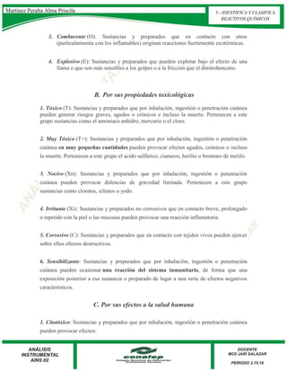 3. Comburente (O): Sustancias y preparados que en contacto con otros
(particularmente con los inflamables) originan reacciones fuertemente exotérmicas.
4. Explosivo (E): Sustancias y preparados que pueden explotar bajo el efecto de una
llama o que son más sensibles a los golpes o a la fricción que el dinitrobenceno.
B. Por sus propiedades toxicológicas
1. Tóxico (T): Sustancias y preparados que por inhalación, ingestión o penetración cutánea
pueden generar riesgos graves, agudos o crónicos e incluso la muerte. Pertenecen a este
grupo sustancias como el amoniaco anhidro, mercurio o el cloro.
2. Muy Tóxico (T+): Sustancias y preparados que por inhalación, ingestión o penetración
cutánea en muy pequeñas cantidades pueden provocar efectos agudos, crónicos o incluso
la muerte. Pertenecen a este grupo el acido sulfúrico, cianuros, berilio o bromuro de metilo.
3. Nocivo (Xn): Sustancias y preparados que por inhalación, ingestión o penetración
cutánea pueden provocar dolencias de gravedad limitada. Pertenecen a este grupo
sustancias como cloratos, xilenos o yodo.
4. Irritante (Xi): Sustancias y preparados no corrosivos que en contacto breve, prolongado
o repetido con la piel o las mucosas pueden provocar una reacción inflamatoria.
5. Corrosivo (C): Sustancias y preparados que en contacto con tejidos vivos pueden ejercer
sobre ellos efectos destructivos.
6. Sensibilizante: Sustancias y preparados que por inhalación, ingestión o penetración
cutánea pueden ocasionar una reacción del sistema inmunitario, de forma que una
exposición posterior a esa sustancia o preparado de lugar a una serie de efectos negativos
característicos.
C. Por sus efectos a la salud humana
1. Citotóxico: Sustancias y preparados que por inhalación, ingestión o penetración cutánea
pueden provocar efectos:
Martínez Peralta Alma Priscila 3.- IDENTIFICA Y CLASIFICA
REACTIVOS QUÍMICOS
 