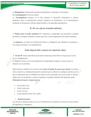 a. Mutagénicos: Alteraciones genéticas hereditarias o aumentar su frecuencia.
b. Carcinogénicos: Provocar cáncer
c.- Teratogénicos: Lesiones en el feto durante el desarrollo intrauterino y efectos
peligrosos para la reproducción (efectos negativos no hereditarios en la descendencia,
aumentar su frecuencia o afectar negativamente a la capacidad reproductora.
D. Por sus efectos al medio ambiente
1. Peligro para el medio ambiente (N): Sustancias o preparados que presenten o puedan
presentar un peligro inmediato o futuro para uno o más componentes del medio ambiente.
La etiqueta es la fuente de información básica y obligatoria que identifica el producto y
los riesgos asociados a su manipulación.
Toda etiqueta debe contener los siguientes datos:
1. Frases R. Frases específicas para cada sustancia que describen el riesgo que se corre
con su manipulación.
2. Frase S. Frases con la recomendación correspondiente respecto a cómo actuar en
relación con el producto.
Otra forma de clasificar los reactivos es en base al grado de pureza que tienen. La pureza
de los reactivos es fundamental para la exactitud que se obtiene en cualquier análisis; por lo
que es importante que la calidad de un reactivo sea consistente con el uso al que se destina.
Según éste, las sustancias y reactivos químicos se pueden clasificar del siguiente modo:
Ordenados de menor a mayor pureza
 Grado Mercantil
 Grado Industrial
 Grado Técnico
 Grado Químicamente Puro (QP)
 Reactivos puros
Los reactivos químicos para su uso en el laboratorio se clasifican en reactivos puros (Libres
de impurezas) o ultrapuros.
3.- IDENTIFICA Y CLASIFICA
REACTIVOS QUÍMICOS
Martínez Peralta Alma Priscila
 