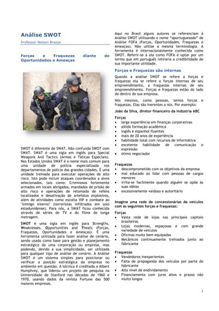 1
Análise SWOT
Professor Nelson Brazys
Forças e Fraquezas diante de
Oportunidades e Ameaças
SWOT é diferente de SWAT. Não confunda SWOT com
SWAT. SWAT é uma sigla em inglês para Special
Weapons And Tactics (Armas e Táticas Especiais).
Nos Estados Unidos SWAT é o nome mais comum para
uma unidade de polícia especializada nos
departamentos de polícia das grandes cidades. É uma
unidade treinada para executar operações de alto
risco. Isto pode incluir ataques coordenados a alvos
selecionados, tais como: Criminosos fortemente
armados em locais abrigados, mandados de prisão de
alto risco e operações de retomada de reféns
localizados e desativação de artefatos explosivos,
além de atividades como escolta VIP e combate ao
"inimigo interno" (terroristas infiltrados em solo
estadunidense). Para nós, a SWAT ficou conhecida
através de séries de TV e do filme de longa
metragem.
SWOT é uma sigla em inglês para Strengths,
Weaknesses, Opportunities and Theats (Forças,
Fraquezas, Oportunidades e Ameaças). É uma
ferramenta utilizada para fazer análise de cenário,
sendo usado como base para gestão e planejamento
estratégico de uma corporação ou empresa, mas
podendo, devido a sua simplicidade, ser utilizada
para qualquer tipo de análise de cenário. A Análise
SWOT é um sistema simples para posicionar ou
verificar a posição estratégica da empresa no
ambiente em questão. A técnica é creditada a Albert
Humphrey, que liderou um projeto de pesquisa na
Universidade de Stanford nas décadas de 1960 e
1970, usando dados da revista Fortune das 500
maiores empresas.
Aqui no Brasil alguns autores se referenciam à
Análise SWOT utilizando o nome “aportuguesado” de
Análise FOFA (Forças, Oportunidades, Fraquezas e
Ameaças). Não utilize a mesma terminologia. A
ferramenta é internacionalmente conhecida como
SWOT. Referir-se à ela como FOFA é optar por um
termo que em português retiraria a credibilidade de
sua importante utilidade.
Forças e Fraquezas são internas
Quando a análise SWOT se refere a forças e
fraquezas ela se refere a forças internas de seu
empreendimento, a fraquezas internas de seu
empreendimento. Forças e fraquezas estão do lado
de dentro de sua empresa.
Nós mesmos, como pessoas, temos forças e
fraquezas. Elas são inerentes a nós. Por exemplo:
João da Silva, diretor financeiro da indústria ABC
Forças
 larga experiência em finanças corporativas
 sólida formação acadêmica
 inglês e espanhol fluentes
 mais de 20 anos de experiência
 habilidade total com recursos de informática
 excelente habilidade de comunicação e
expressão
 ótimo negociador
Fraquezas
 descomprometido com os objetivos da empresa
 mal educado ao lidar com pessoas de cargos
menores
 irrita-se facilmente quando alguém se opõe às
suas idéias
 excessivamente vaidoso e autoritário
Imagine uma rede de concessionárias de veículos
com as seguintes forças e fraquezas:
Forças
 Vasta rede de lojas nas principais capitais
brasileiras
 Lojas modernas, espaçosas e com grande
variedade de veículos
 Oficinas muito bem equipadas
 Mecânicos continuamente treinados junto ao
fabricante
Fraquezas
 Vendedores inexperientes
 Falta de propaganda dos veículos por parte do
fabricante
 Alto nível de endividamento
 Financiamento com juros altos e prazos não
muito longos
 