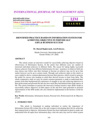 International Journal of Management (IJM), ISSN 0976 – 6502(Print), ISSN 0976 –
6510(Online), Volume 4, Issue 2, March- April (2013)
195
INNOVATIVE FOURTEEN ITERATIVE STEPS (IFIS) MODEL:
IDENTIFIED PRACTICE BASED ON INFORMATION SYSTEM FOR
ACHIEVING OBJECTIVE IN INDIVIDUALS’
LIFE & BUSINESS SUCCESS
Dr. Sharad Raghuvansh, Asst.Professor,
Sharda University, Knowledge park-III,
Greater Noida, U.P. ,India
ABSTRACT
This article creates an innovative model for successfully achieving objective based on
effectiveness of Information System. In the article four different cases are studied of
renowned individual achievers in different fields. The reason for taking highly successful
famous achievers from four different fields/streams for ones’ awareness in whatever field one
may choose may follow onto their footsteps to become an achiever may not be up to that
stature however can be up to certain extent. Through such achievers taken in this article as
cases studied to derive common phenomena between their practices which existed to generate
the model for success also keeping in mind their derived lessons to learn from them. The
whole comparative study on cases on certain common parameter is made to understand their
journey from their background till experiences of struggle in not only achieving objectives in
their professional and personal life but also how much they had balanced their both aspects of
life. This article formulates to practice the innovative fourteen iterative steps (IFIS) model to
successfully achieve objectives in both aspects of life and flow chart generated as pictorial
representation of this IFIS model, this also should be implemented in the business world for
success.
Key Words: Information, Information System, Personal Life, Professional Life & Objective
of Life
1. INTRODUCTION
This article is formulated in making individual to realize the importance of
Information System (IS) in their life as the only weapon in developing their life for achieving
their targeted goal or objective. Information System has been elaborated in detail to make one
understand from all aspect how information plays vital role and a key tool for which system
INTERNATIONAL JOURNAL OF MANAGEMENT (IJM)
ISSN 0976-6502 (Print)
ISSN 0976-6510 (Online)
Volume 4, Issue 2, March- April (2013), pp. 195-223
© IAEME: www.iaeme.com/ijm.asp
Journal Impact Factor (2013): 6.9071 (Calculated by GISI)
www.jifactor.com
IJM
© I A E M E
 
