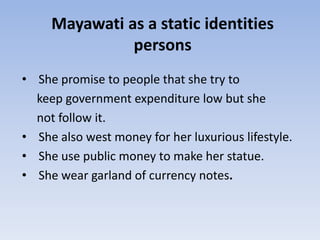 Mayawati as a static identities
               persons
• She promise to people that she try to
  keep government expenditure low but she
  not follow it.
• She also west money for her luxurious lifestyle.
• She use public money to make her statue.
• She wear garland of currency notes.
 