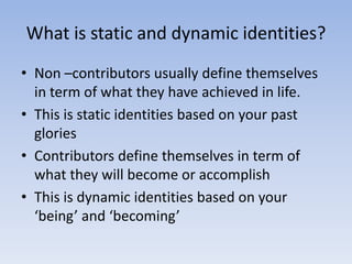 What is static and dynamic identities?
• Non –contributors usually define themselves
  in term of what they have achieved in life.
• This is static identities based on your past
  glories
• Contributors define themselves in term of
  what they will become or accomplish
• This is dynamic identities based on your
  ‘being’ and ‘becoming’
 
