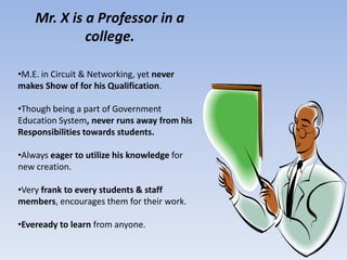 Mr. X is a Professor in a
             college.

•M.E. in Circuit & Networking, yet never
makes Show of for his Qualification.

•Though being a part of Government
Education System, never runs away from his
Responsibilities towards students.

•Always eager to utilize his knowledge for
new creation.

•Very frank to every students & staff
members, encourages them for their work.

•Eveready to learn from anyone.
 