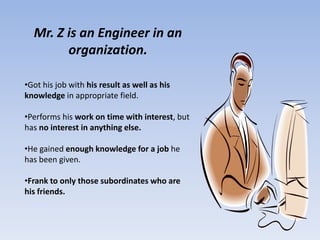 Mr. Z is an Engineer in an
        organization.

•Got his job with his result as well as his
knowledge in appropriate field.

•Performs his work on time with interest, but
has no interest in anything else.

•He gained enough knowledge for a job he
has been given.

•Frank to only those subordinates who are
his friends.
 