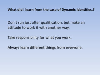 What did I learn from the case of Dynamic Identities.?


Don’t run just after qualification, but make an
attitude to work it with another way.

Take responsibility for what you work.

Always learn different things from everyone.
 
