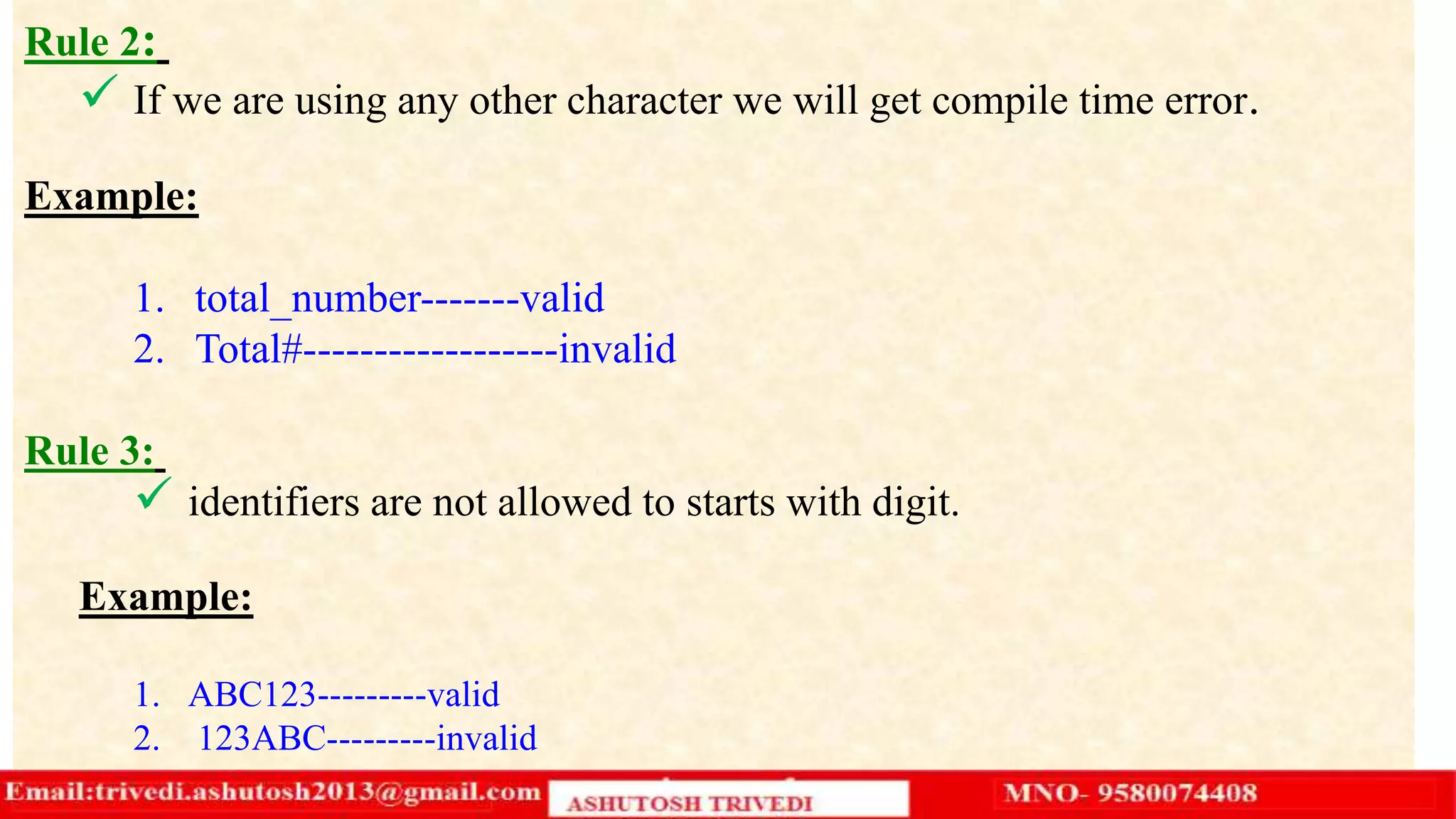 Rule 2:
 If we are using any other character we will get compile time error.
Example:
1. total_number-------valid
2. Total#------------------invalid
Rule 3:
 identifiers are not allowed to starts with digit.
Example:
1. ABC123---------valid
2. 123ABC---------invalid
 