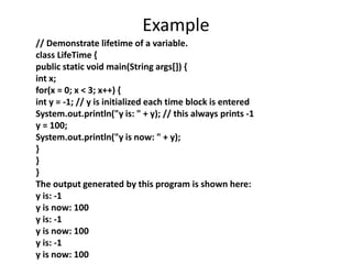 Example
// Demonstrate lifetime of a variable.
class LifeTime {
public static void main(String args[]) {
int x;
for(x = 0; x < 3; x++) {
int y = -1; // y is initialized each time block is entered
System.out.println("y is: " + y); // this always prints -1
y = 100;
System.out.println("y is now: " + y);
}
}
}
The output generated by this program is shown here:
y is: -1
y is now: 100
y is: -1
y is now: 100
y is: -1
y is now: 100
 