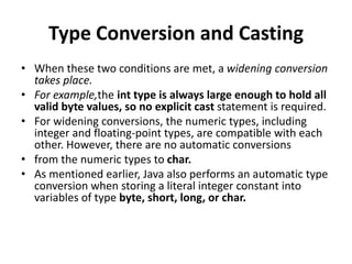 Type Conversion and Casting
• When these two conditions are met, a widening conversion
takes place.
• For example,the int type is always large enough to hold all
valid byte values, so no explicit cast statement is required.
• For widening conversions, the numeric types, including
integer and floating-point types, are compatible with each
other. However, there are no automatic conversions
• from the numeric types to char.
• As mentioned earlier, Java also performs an automatic type
conversion when storing a literal integer constant into
variables of type byte, short, long, or char.
 