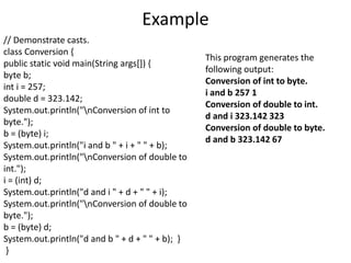 Example
// Demonstrate casts.
class Conversion {
public static void main(String args[]) {
byte b;
int i = 257;
double d = 323.142;
System.out.println("nConversion of int to
byte.");
b = (byte) i;
System.out.println("i and b " + i + " " + b);
System.out.println("nConversion of double to
int.");
i = (int) d;
System.out.println("d and i " + d + " " + i);
System.out.println("nConversion of double to
byte.");
b = (byte) d;
System.out.println("d and b " + d + " " + b); }
}
This program generates the
following output:
Conversion of int to byte.
i and b 257 1
Conversion of double to int.
d and i 323.142 323
Conversion of double to byte.
d and b 323.142 67
 