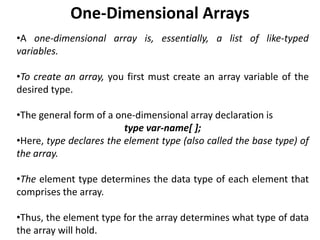One-Dimensional Arrays
•A one-dimensional array is, essentially, a list of like-typed
variables.
•To create an array, you first must create an array variable of the
desired type.
•The general form of a one-dimensional array declaration is
type var-name[ ];
•Here, type declares the element type (also called the base type) of
the array.
•The element type determines the data type of each element that
comprises the array.
•Thus, the element type for the array determines what type of data
the array will hold.
 