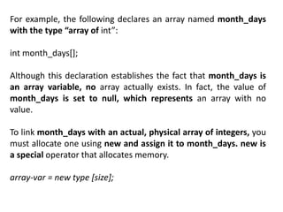 For example, the following declares an array named month_days
with the type “array of int”:
int month_days[];
Although this declaration establishes the fact that month_days is
an array variable, no array actually exists. In fact, the value of
month_days is set to null, which represents an array with no
value.
To link month_days with an actual, physical array of integers, you
must allocate one using new and assign it to month_days. new is
a special operator that allocates memory.
array-var = new type [size];
 