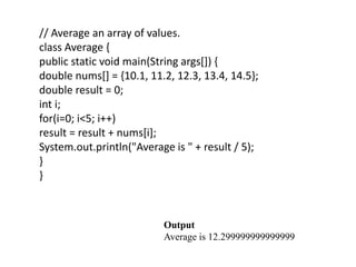 // Average an array of values.
class Average {
public static void main(String args[]) {
double nums[] = {10.1, 11.2, 12.3, 13.4, 14.5};
double result = 0;
int i;
for(i=0; i<5; i++)
result = result + nums[i];
System.out.println("Average is " + result / 5);
}
}
Output
Average is 12.299999999999999
 