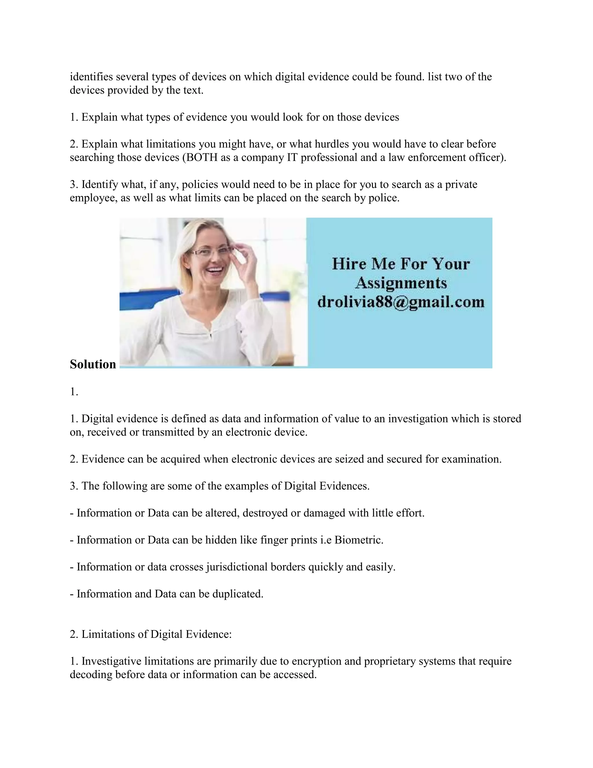 identifies several types of devices on which digital evidence could be found. list two of the
devices provided by the text.
1. Explain what types of evidence you would look for on those devices
2. Explain what limitations you might have, or what hurdles you would have to clear before
searching those devices (BOTH as a company IT professional and a law enforcement officer).
3. Identify what, if any, policies would need to be in place for you to search as a private
employee, as well as what limits can be placed on the search by police.
Solution
1.
1. Digital evidence is defined as data and information of value to an investigation which is stored
on, received or transmitted by an electronic device.
2. Evidence can be acquired when electronic devices are seized and secured for examination.
3. The following are some of the examples of Digital Evidences.
- Information or Data can be altered, destroyed or damaged with little effort.
- Information or Data can be hidden like finger prints i.e Biometric.
- Information or data crosses jurisdictional borders quickly and easily.
- Information and Data can be duplicated.
2. Limitations of Digital Evidence:
1. Investigative limitations are primarily due to encryption and proprietary systems that require
decoding before data or information can be accessed.
 