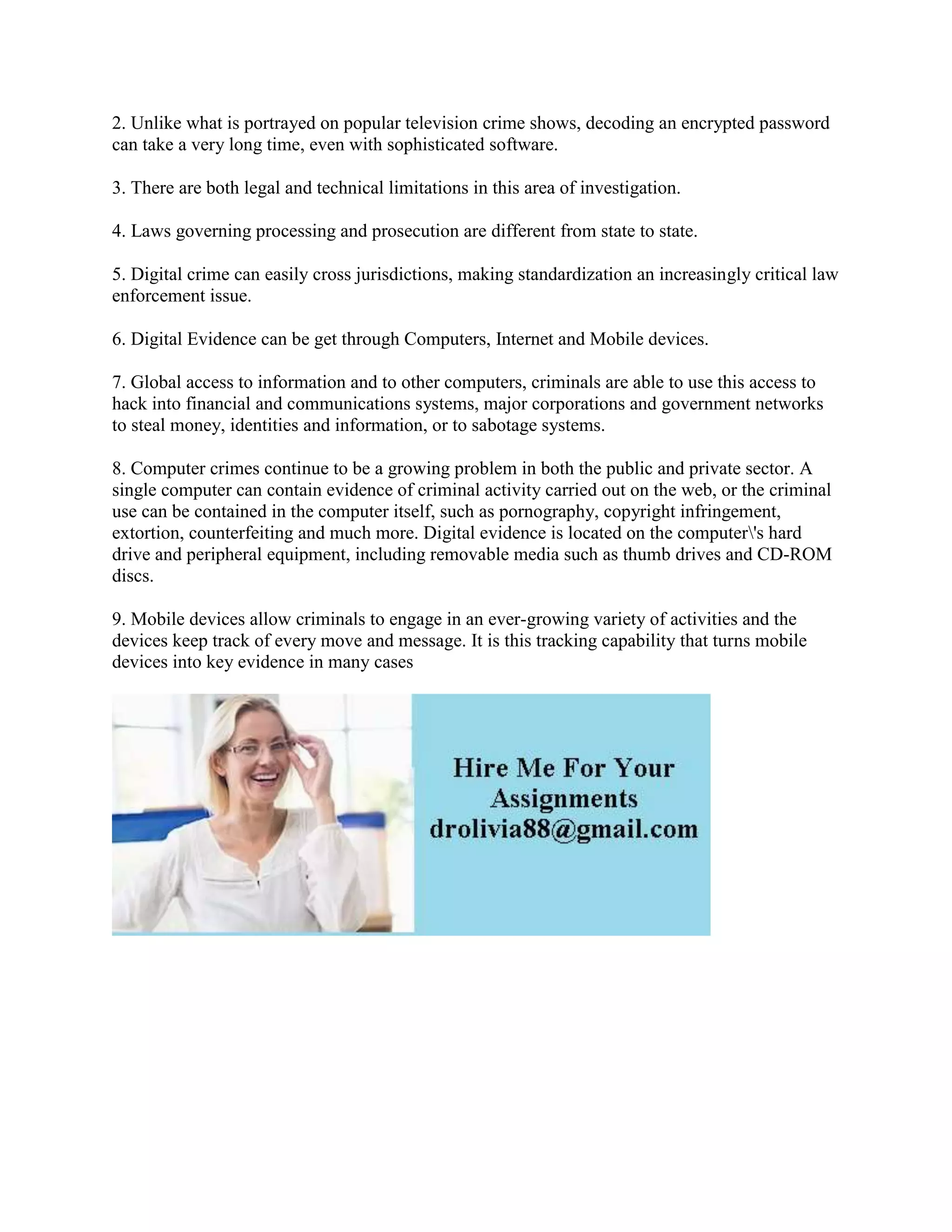 2. Unlike what is portrayed on popular television crime shows, decoding an encrypted password
can take a very long time, even with sophisticated software.
3. There are both legal and technical limitations in this area of investigation.
4. Laws governing processing and prosecution are different from state to state.
5. Digital crime can easily cross jurisdictions, making standardization an increasingly critical law
enforcement issue.
6. Digital Evidence can be get through Computers, Internet and Mobile devices.
7. Global access to information and to other computers, criminals are able to use this access to
hack into financial and communications systems, major corporations and government networks
to steal money, identities and information, or to sabotage systems.
8. Computer crimes continue to be a growing problem in both the public and private sector. A
single computer can contain evidence of criminal activity carried out on the web, or the criminal
use can be contained in the computer itself, such as pornography, copyright infringement,
extortion, counterfeiting and much more. Digital evidence is located on the computer's hard
drive and peripheral equipment, including removable media such as thumb drives and CD-ROM
discs.
9. Mobile devices allow criminals to engage in an ever-growing variety of activities and the
devices keep track of every move and message. It is this tracking capability that turns mobile
devices into key evidence in many cases
 