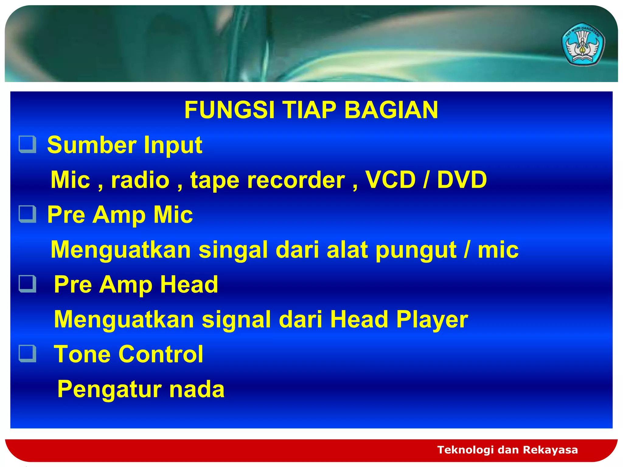 FUNGSI TIAP BAGIAN
   Sumber Input
    Mic , radio , tape recorder , VCD / DVD
   Pre Amp Mic
    Menguatkan singal dari alat pungut / mic
   Pre Amp Head
    Menguatkan signal dari Head Player
   Tone Control
     Pengatur nada

                                     Teknologi dan Rekayasa
 
