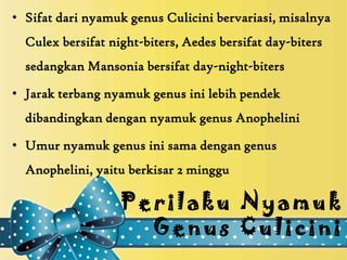 • Sifat dari nyamuk genus Culicini bervariasi, misalnya
  Culex bersifat night-biters, Aedes bersifat day-biters
  sedangkan Mansonia bersifat day-night-biters

• Jarak terbang nyamuk genus ini lebih pendek
  dibandingkan dengan nyamuk genus Anophelini

• Umur nyamuk genus ini sama dengan genus
  Anophelini, yaitu berkisar 2 minggu

                   Perilaku Nyamuk
                     Genus Culicini
 