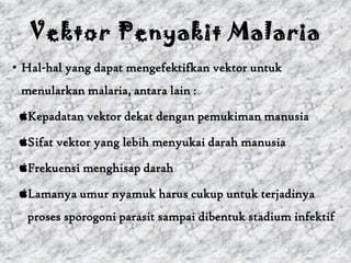 Vektor Penyakit Malaria
• Hal-hal yang dapat mengefektifkan vektor untuk
 menularkan malaria, antara lain :

 Kepadatan vektor dekat dengan pemukiman manusia

 Sifat vektor yang lebih menyukai darah manusia

 Frekuensi menghisap darah

 Lamanya umur nyamuk harus cukup untuk terjadinya
  proses sporogoni parasit sampai dibentuk stadium infektif
 