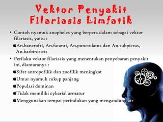 Vektor Penyakit
         Filariasis Limfatik
• Contoh nyamuk anopheles yang berpera dalam sebagai vektor
  filariasis, yaitu :
  An.bancrofti, An.fatanti, An.punctulatus dan An.subpictus,
   An.barbirostris
• Perilaku vektor filariasis yang menentukan penyebaran penyakit
  ini, diantaranya :
  Sifat antropofilik dan zoofilik meningkat
  Umur nyamuk cukup panjang
  Populasi dominan
  Tidak memiliki cybarial armatur
  Menggunakan tempat perindukan yang mengandung air
 